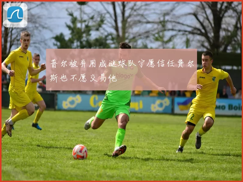 普尔被弃用成谜球队宁愿信任费尔斯也不愿交易他