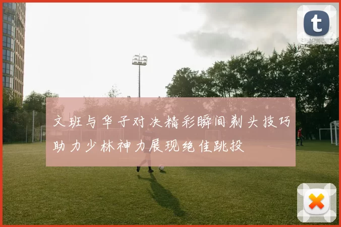 文班与华子对决精彩瞬间剃头技巧助力少林神力展现绝佳跳投