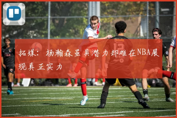 拓媒：杨瀚森虽具潜力却难在NBA展现真正实力