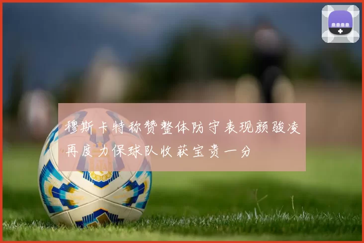 穆斯卡特称赞整体防守表现颜骏凌再度力保球队收获宝贵一分