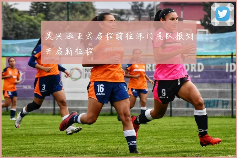 吴兴涵正式启程前往津门虎队报到开启新征程