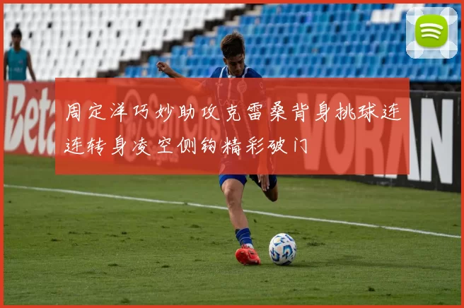 周定洋巧妙助攻克雷桑背身挑球连连转身凌空侧钩精彩破门