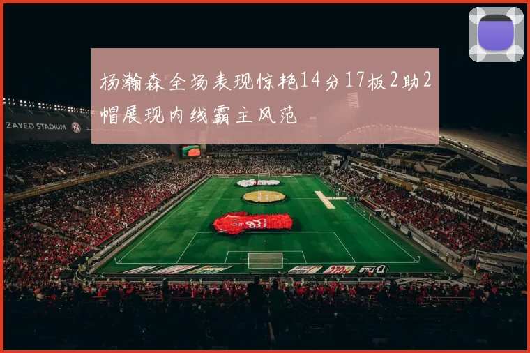 杨瀚森全场表现惊艳14分17板2助2帽展现内线霸主风范