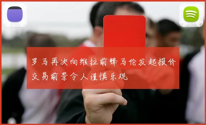 罗马再次向维拉前锋马伦发起报价交易前景令人谨慎乐观
