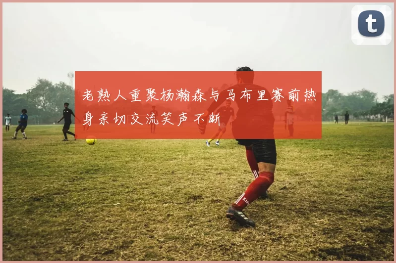 老熟人重聚杨瀚森与马布里赛前热身亲切交流笑声不断